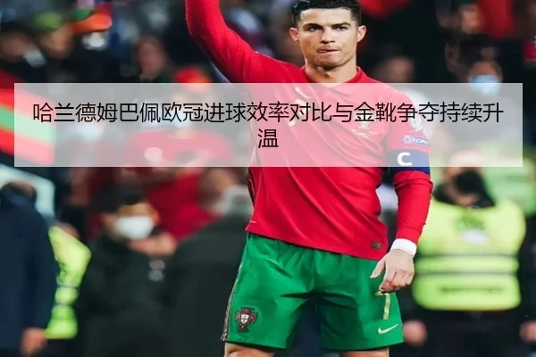 哈兰德姆巴佩欧冠进球效率对比与金靴争夺持续升温